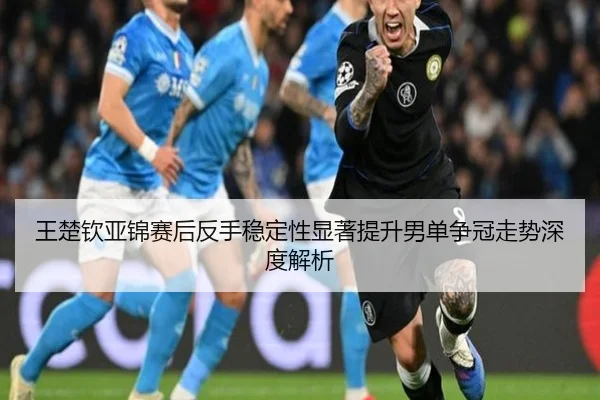 王楚钦亚锦赛后反手稳定性显著提升男单争冠走势深度解析