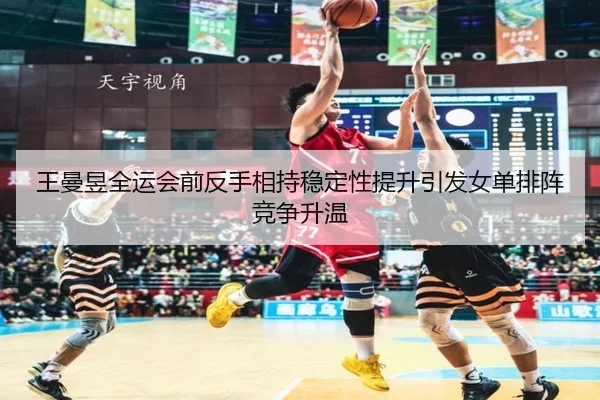 王曼昱全运会前反手相持稳定性提升引发女单排阵竞争升温